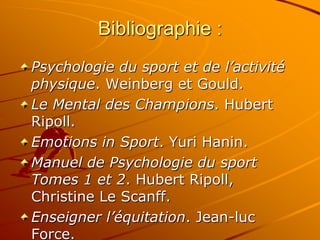 Bibliographie :
Psychologie du sport et de l’activité
physique. Weinberg et Gould.
Le Mental des Champions. Hubert
Ripoll.
Emotions in Sport. Yuri Hanin.
Manuel de Psychologie du sport
Tomes 1 et 2. Hubert Ripoll,
Christine Le Scanff.
Enseigner l’équitation. Jean-luc
Force.
 