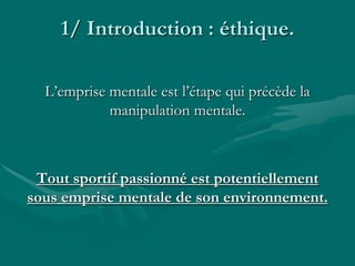 1/ Introduction : éthique.
L’emprise mentale est l’étape qui précède la
manipulation mentale.
Tout sportif passionné est potentiellement
sous emprise mentale de son environnement.
 