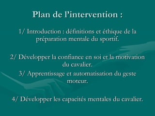 Plan de l’intervention :
1/ Introduction : définitions et éthique de la
préparation mentale du sportif.
2/ Développer la confiance en soi et la motivation
du cavalier.
3/ Apprentissage et automatisation du geste
moteur.
4/ Développer les capacités mentales du cavalier.
 