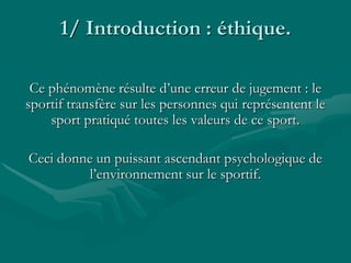 1/ Introduction : éthique.
Ce phénomène résulte d’une erreur de jugement : le
sportif transfère sur les personnes qui représentent le
sport pratiqué toutes les valeurs de ce sport.
Ceci donne un puissant ascendant psychologique de
l’environnement sur le sportif.
 
