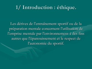 1/ Introduction : éthique.
Les dérives de l’entraînement sportif ou de la
préparation mentale concernent l’utilisation de
l’emprise mentale par l’environnement à des fins
autres que l’épanouissement et le respect de
l’autonomie du sportif.
 