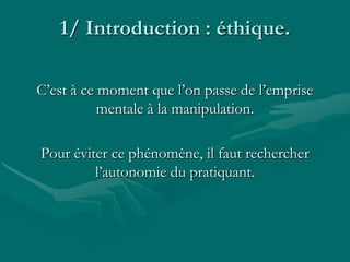 1/ Introduction : éthique.
C’est à ce moment que l’on passe de l’emprise
mentale à la manipulation.
Pour éviter ce phénomène, il faut rechercher
l’autonomie du pratiquant.
 