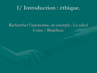 1/ Introduction : éthique.
Rechercher l’autonomie, un exemple : Le calcul
Coûts / Bénéfices.
 
