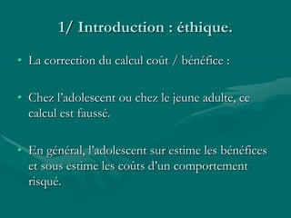 1/ Introduction : éthique.
• La correction du calcul coût / bénéfice :
• Chez l’adolescent ou chez le jeune adulte, ce
calcul est faussé.
• En général, l’adolescent sur estime les bénéfices
et sous estime les coûts d’un comportement
risqué.
 