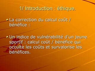 1/ Introduction : éthique.
La correction du calcul coût /
bénéfice :
Un indice de vulnérabilité d’un jeune
sportif : calcul coût / bénéfice qui
occulte les coûts et survalorise les
bénéfices.
 
