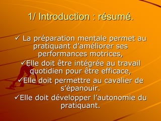 1/ Introduction : résumé.
 La préparation mentale permet au
pratiquant d’améliorer ses
performances motrices,
Elle doit être intégrée au travail
quotidien pour être efficace,
Elle doit permettre au cavalier de
s’épanouir.
Elle doit développer l’autonomie du
pratiquant.
 