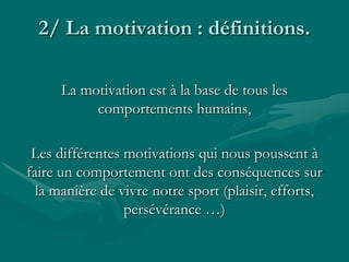 2/ La motivation : définitions.
La motivation est à la base de tous les
comportements humains,
Les différentes motivations qui nous poussent à
faire un comportement ont des conséquences sur
la manière de vivre notre sport (plaisir, efforts,
persévérance …)
 