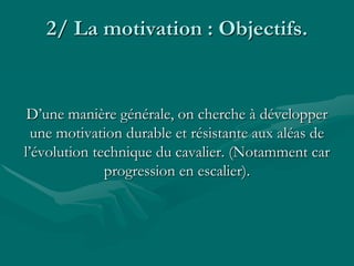 2/ La motivation : Objectifs.
D’une manière générale, on cherche à développer
une motivation durable et résistante aux aléas de
l’évolution technique du cavalier. (Notamment car
progression en escalier).
 