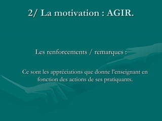 2/ La motivation : AGIR.
Les renforcements / remarques :
Ce sont les appréciations que donne l’enseignant en
fonction des actions de ses pratiquants.
 