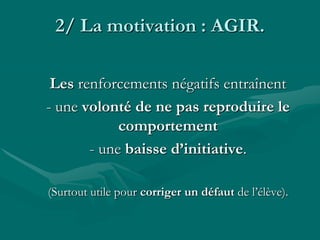 2/ La motivation : AGIR.
Les renforcements négatifs entraînent
- une volonté de ne pas reproduire le
comportement
- une baisse d’initiative.
(Surtout utile pour corriger un défaut de l’élève).
 