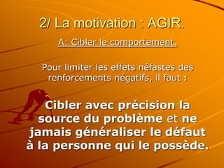2/ La motivation : AGIR.
A: Cibler le comportement.
Pour limiter les effets néfastes des
renforcements négatifs, il faut :
Cibler avec précision la
source du problème et ne
jamais généraliser le défaut
à la personne qui le possède.
 