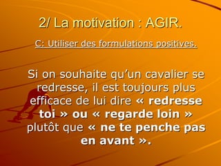 2/ La motivation : AGIR.
C: Utiliser des formulations positives.
Si on souhaite qu’un cavalier se
redresse, il est toujours plus
efficace de lui dire « redresse
toi » ou « regarde loin »
plutôt que « ne te penche pas
en avant ».
 