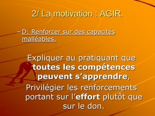 2/ La motivation : AGIR.
– D: Renforcer sur des capacités
malléables.
Expliquer au pratiquant que
toutes les compétences
peuvent s’apprendre,
Privilégier les renforcements
portant sur l’effort plutôt que
sur le don.
 