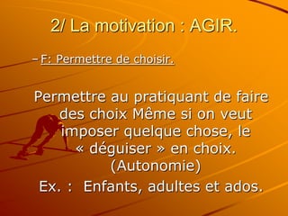 2/ La motivation : AGIR.
– F: Permettre de choisir.
Permettre au pratiquant de faire
des choix Même si on veut
imposer quelque chose, le
« déguiser » en choix.
(Autonomie)
Ex. : Enfants, adultes et ados.
 