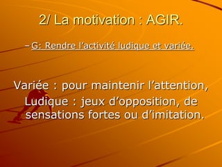 2/ La motivation : AGIR.
– G: Rendre l’activité ludique et variée.
Variée : pour maintenir l’attention,
Ludique : jeux d’opposition, de
sensations fortes ou d’imitation.
 