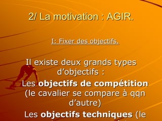 2/ La motivation : AGIR.
I: Fixer des objectifs.
Il existe deux grands types
d’objectifs :
Les objectifs de compétition
(le cavalier se compare à qqn
d’autre)
Les objectifs techniques (le
 