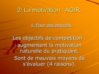 2/ La motivation : AGIR.
I: Fixer des objectifs.
Les objectifs de compétition :
augmentent la motivation
naturelle du pratiquant,
Sont de mauvais moyens de
s’évaluer (4 raisons).
 