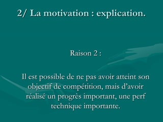 2/ La motivation : explication.
Raison 2 :
Il est possible de ne pas avoir atteint son
objectif de compétition, mais d’avoir
réalisé un progrès important, une perf
technique importante.
 