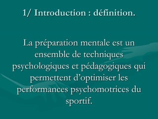 1/ Introduction : définition.
La préparation mentale est un
ensemble de techniques
psychologiques et pédagogiques qui
permettent d’optimiser les
performances psychomotrices du
sportif.
 
