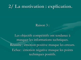 2/ La motivation : explication.
Raison 3 :
Les objectifs compétitifs ont tendance à
masquer les informations techniques.
Réussite : émotion positive masque les erreurs.
Echec : émotion négative masque les points
techniques positifs.
 