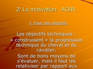 2/ La motivation : AGIR.
I: Fixer des objectifs.
Les objectifs techniques :
« construisent » la progression
technique du cheval et du
cavalier,
Sont de bons moyens de
s’évaluer, mais il faut les
relativiser par rapport aux
 