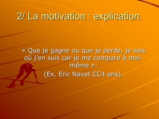 2/ La motivation : explication.
« Que je gagne ou que je perde, je sais
où j’en suis car je me compare à moi-
même ».
(Ex. Eric Navet CC4 ans).
 