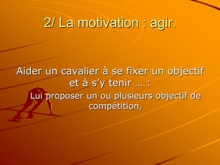 2/ La motivation : agir.
Aider un cavalier à se fixer un objectif
et à s’y tenir … :
Lui proposer un ou plusieurs objectif de
compétition,
 