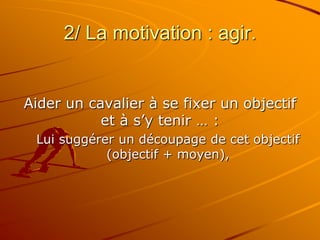 2/ La motivation : agir.
Aider un cavalier à se fixer un objectif
et à s’y tenir … :
Lui suggérer un découpage de cet objectif
(objectif + moyen),
 