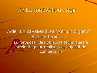 2/ La motivation : agir.
Aider un cavalier à se fixer un objectif
et à s’y tenir … :
Lui proposer des objectifs techniques à
atteindre pour réaliser cet objectif de
compétition
 
