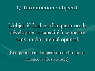 1/ Introduction : objectif.
L’objectif final est d’acquérir ou de
développer la capacité à se mettre
dans un état mental optimal.
(Etat permettant l’apparition de la réponse
motrice la plus adaptée).
 