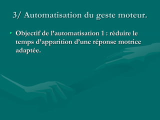 3/ Automatisation du geste moteur.
• Objectif de l’automatisation 1 : réduire le
temps d’apparition d’une réponse motrice
adaptée.
 