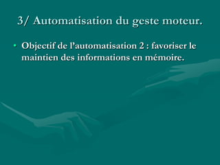 3/ Automatisation du geste moteur.
• Objectif de l’automatisation 2 : favoriser le
maintien des informations en mémoire.
 
