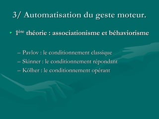3/ Automatisation du geste moteur.
• 1ère théorie : associationisme et béhaviorisme
– Pavlov : le conditionnement classique
– Skinner : le conditionnement répondant
– Kölher : le conditionnement opérant
 