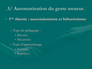 3/ Automatisation du geste moteur.
• 1ère théorie : associationisme et béhaviorisme
– Type de pédagogie :
• Directive
• Mécaniciste
– Type d’apprentissage
• Imitation
• Répétition
 