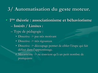 3/ Automatisation du geste moteur.
• 1ère théorie : associationisme et béhaviorisme
– Intérêt / Limites :
– Type de pédagogie :
• Directive -> pas très motivant
• Directive -> très rigoureux
• Directive -> découpage permet de cibler l’étape qui fait
défaut dans l’apprentissage.
• Mécaniciste -> ne convient qu’à un petit nombre de
pratiquants
 