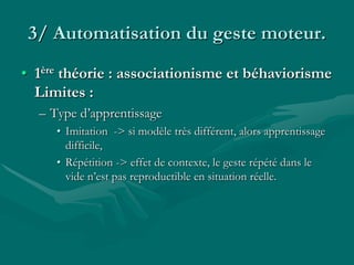 3/ Automatisation du geste moteur.
• 1ère théorie : associationisme et béhaviorisme
Limites :
– Type d’apprentissage
• Imitation -> si modèle très différent, alors apprentissage
difficile,
• Répétition -> effet de contexte, le geste répété dans le
vide n’est pas reproductible en situation réelle.
 