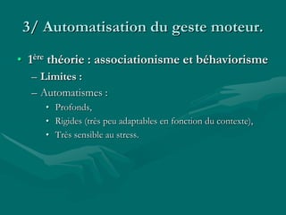 3/ Automatisation du geste moteur.
• 1ère théorie : associationisme et béhaviorisme
– Limites :
– Automatismes :
• Profonds,
• Rigides (très peu adaptables en fonction du contexte),
• Très sensible au stress.
 
