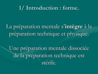 1/ Introduction : forme.
La préparation mentale s’intègre à la
préparation technique et physique.
Une préparation mentale dissociée
de la préparation technique est
stérile.
 