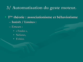 3/ Automatisation du geste moteur.
• 1ère théorie : associationisme et béhaviorisme
– Intérêt / Limites :
– Erreurs :
• « Fatales »,
• Néfastes,
• Evitées.
 