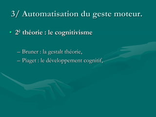 3/ Automatisation du geste moteur.
• 2è théorie : le cognitivisme
– Bruner : la gestalt théorie,
– Piaget : le développement cognitif,
 