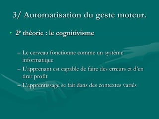3/ Automatisation du geste moteur.
• 2è théorie : le cognitivisme
– Le cerveau fonctionne comme un système
informatique
– L’apprenant est capable de faire des erreurs et d’en
tirer profit
– L’apprentissage se fait dans des contextes variés
 
