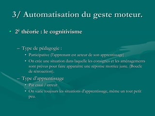 3/ Automatisation du geste moteur.
• 2è théorie : le cognitivisme
– Type de pédagogie :
• Participative (l’apprenant est acteur de son apprentissage)
• On crée une situation dans laquelle les consignes et les aménagements
sont prévus pour faire apparaître une réponse motrice juste. (Boucle
de rétroaction).
– Type d’apprentissage
• Par essai / erreur
• On varie toujours les situations d’apprentissage, même un tout petit
peu.
 