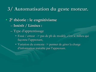 3/ Automatisation du geste moteur.
• 2è théorie : le cognitivisme
– Intérêt / Limites :
– Type d’apprentissage
• Essai / erreur -> pas de pb de modèle, c’est le milieu qui
façonne l’apprenant,
• Variation du contexte -> permet de gérer la charge
d’information traitable par l’apprenant.
 
