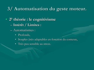 3/ Automatisation du geste moteur.
• 2è théorie : le cognitivisme
– Intérêt / Limites :
– Automatismes :
• Profonds,
• Souples (très adaptables en fonction du contexte,
• Très peu sensible au stress.
 