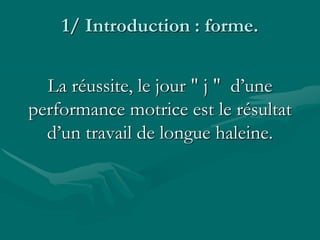 1/ Introduction : forme.
La réussite, le jour " j " d’une
performance motrice est le résultat
d’un travail de longue haleine.
 
