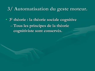 3/ Automatisation du geste moteur.
• 3è théorie : la théorie sociale cognitive
– Tous les principes de la théorie
cognitiviste sont conservés.
 
