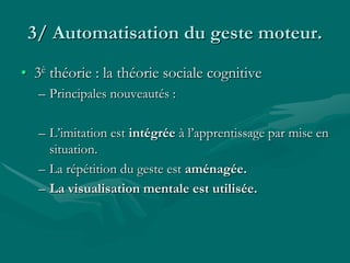 3/ Automatisation du geste moteur.
• 3è théorie : la théorie sociale cognitive
– Principales nouveautés :
– L’imitation est intégrée à l’apprentissage par mise en
situation.
– La répétition du geste est aménagée.
– La visualisation mentale est utilisée.
 
