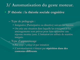3/ Automatisation du geste moteur.
• 3è théorie : la théorie sociale cognitive
– Type de pédagogie :
• Intégrative (Participative ou directive) suivant les besoins
• On crée une situation dans laquelle les consignes et les
aménagements sont prévus pour faire apparaître une
réponse motrice juste. L’imitation est utilisée de manière
intégrée.
– Type d’apprentissage
• Par essai / erreur et par imitation
• L’automatisation s’obtient par répétition dans des
contextes différents.
 