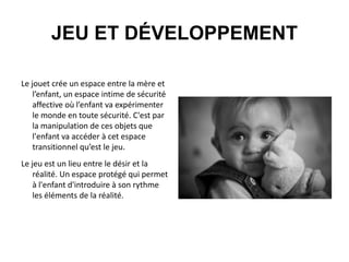 JEU ET DÉVELOPPEMENT
Le jouet crée un espace entre la mère et
l’enfant, un espace intime de sécurité
affective où l’enfant va expérimenter
le monde en toute sécurité. C'est par
la manipulation de ces objets que
l'enfant va accéder à cet espace
transitionnel qu’est le jeu.
Le jeu est un lieu entre le désir et la
réalité. Un espace protégé qui permet
à l'enfant d'introduire à son rythme
les éléments de la réalité.

 