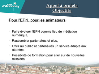 Appel à projetsAppel à projets
ObjectifsObjectifs
Pour l'EPN, pour les animateurs
Faire évoluer l'EPN comme lieu de médiation
numérique,
Rassembler partenaires et élus,
Offrir au public et partenaires un service adapté aux
attentes.
Possibilité de formation pour aller sur de nouvelles
missions